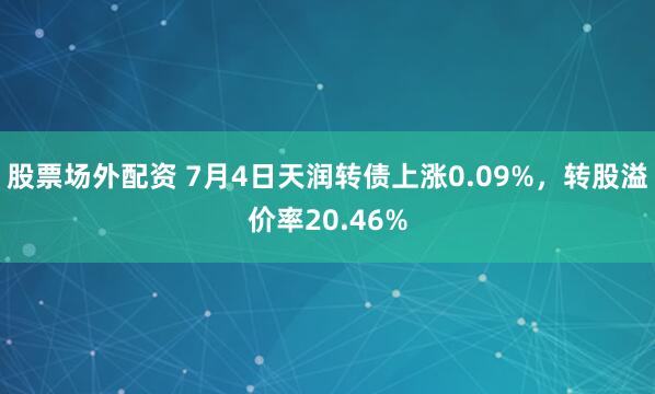 股票场外配资 7月4日天润转债上涨0.09%，转股溢价率20.46%