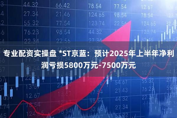 专业配资实操盘 *ST京蓝：预计2025年上半年净利润亏损5800万元-7500万元