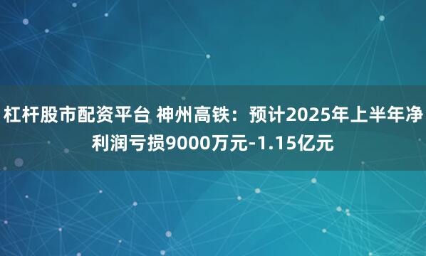 杠杆股市配资平台 神州高铁：预计2025年上半年净利润亏损9000万元-1.15亿元