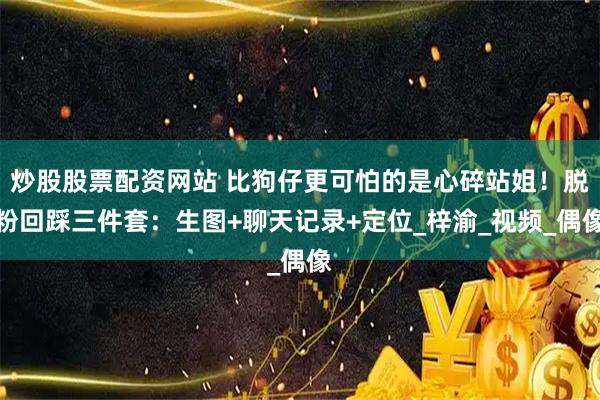 炒股股票配资网站 比狗仔更可怕的是心碎站姐！脱粉回踩三件套：生图+聊天记录+定位_梓渝_视频_偶像