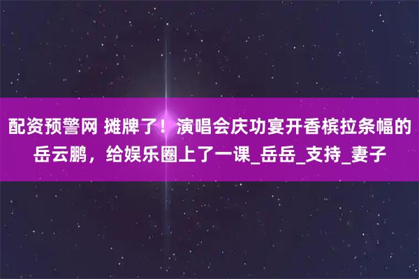 配资预警网 摊牌了！演唱会庆功宴开香槟拉条幅的岳云鹏，给娱乐圈上了一课_岳岳_支持_妻子