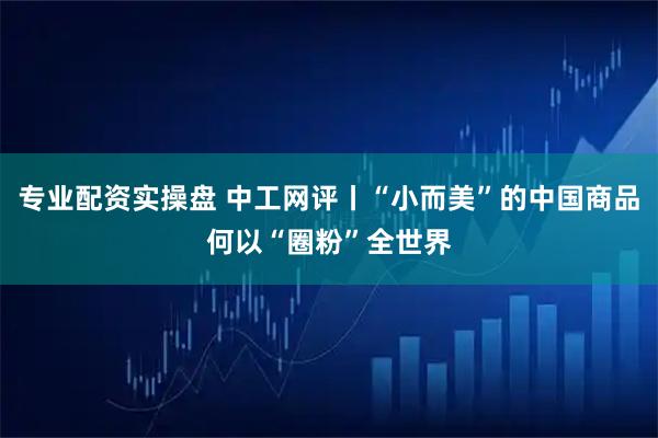 专业配资实操盘 中工网评丨“小而美”的中国商品何以“圈粉”全世界