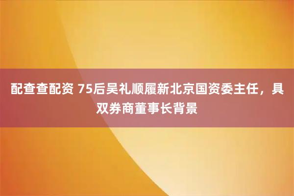 配查查配资 75后吴礼顺履新北京国资委主任，具双券商董事长背景
