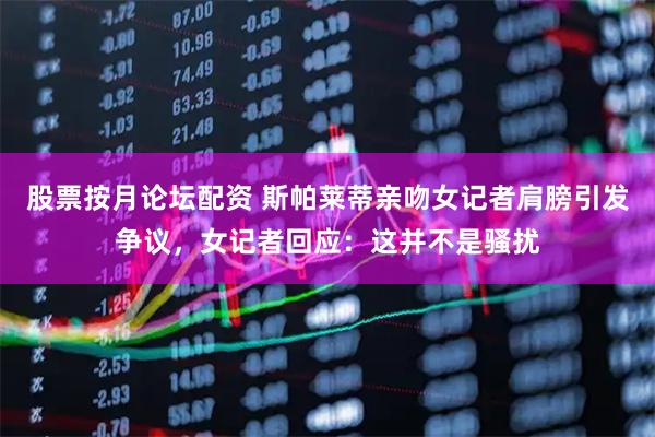 股票按月论坛配资 斯帕莱蒂亲吻女记者肩膀引发争议，女记者回应：这并不是骚扰